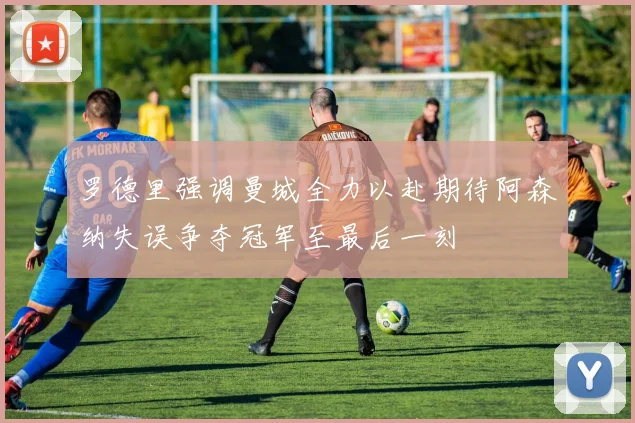 罗德里强调曼城全力以赴期待阿森纳失误争夺冠军至最后一刻