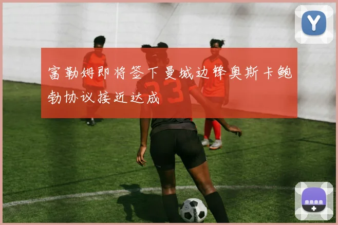 富勒姆即将签下曼城边锋奥斯卡鲍勃协议接近达成