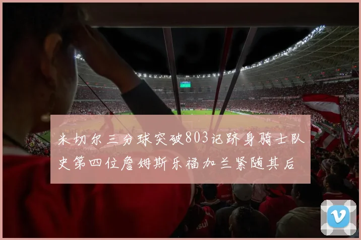 米切尔三分球突破803记跻身骑士队史第四位詹姆斯乐福加兰紧随其后