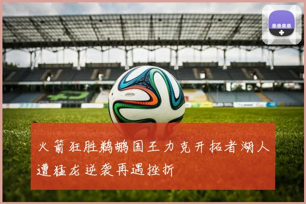 火箭狂胜鹈鹕国王力克开拓者湖人遭猛龙逆袭再遇挫折