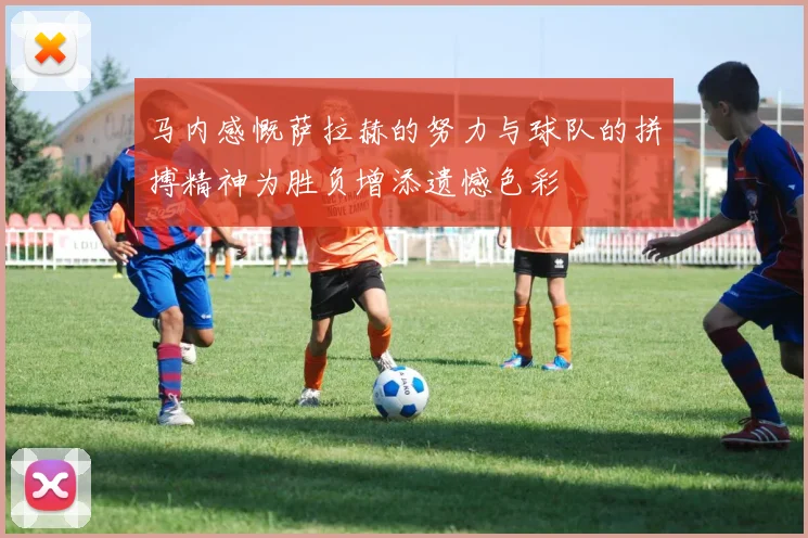 马内感慨萨拉赫的努力与球队的拼搏精神为胜负增添遗憾色彩