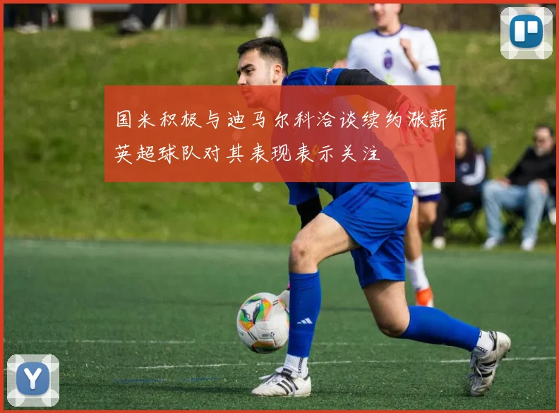 国米积极与迪马尔科洽谈续约涨薪英超球队对其表现表示关注