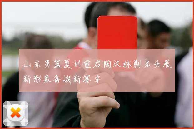 山东男篮夏训重启陶汉林剃光头展新形象备战新赛季