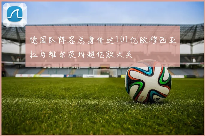 德国队阵容总身价达101亿欧穆西亚拉与维尔茨均超亿欧大关