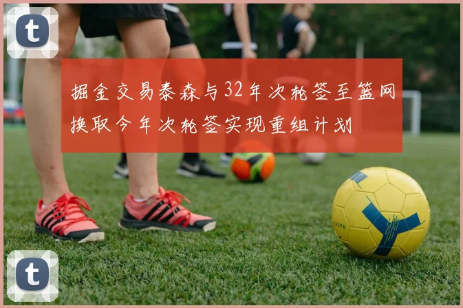 掘金交易泰森与32年次轮签至篮网换取今年次轮签实现重组计划