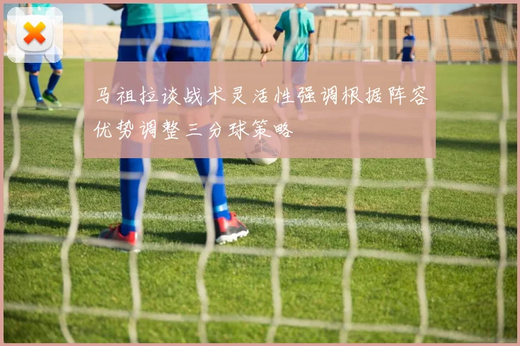 马祖拉谈战术灵活性强调根据阵容优势调整三分球策略