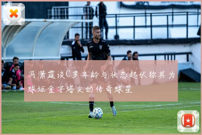 冯潇霆谈C罗年龄与状态起伏称其为球坛金字塔尖的传奇球星