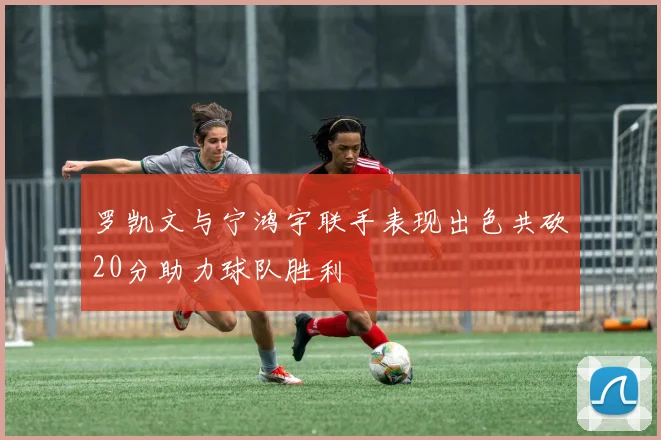 罗凯文与宁鸿宇联手表现出色共砍20分助力球队胜利