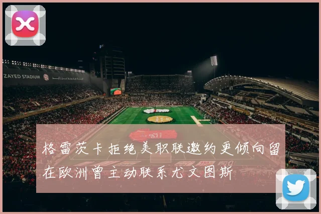 格雷茨卡拒绝美职联邀约更倾向留在欧洲曾主动联系尤文图斯