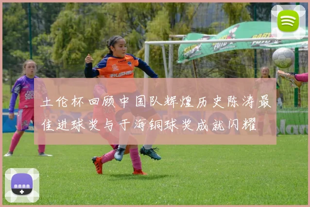 土伦杯回顾中国队辉煌历史陈涛最佳进球奖与于海铜球奖成就闪耀