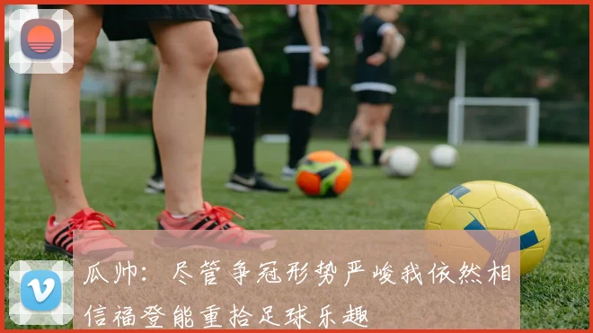 瓜帅：尽管争冠形势严峻我依然相信福登能重拾足球乐趣